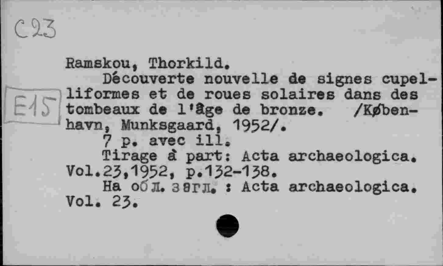 ﻿Ramskou, Thorkild.
Découverte nouvelle de signes cupel-liformes et de roues solaires dans des t 1b tombeaux de l’âge de bronze. /K^ben-'havn, Munksgaard. 1952/.
7 p. avec ill.
Tirage à part: Acta archaeologies. Vol.25,1952, p.152-138.
На об Л. 3 8ГЛ. • Acta archaeologies. Vol. 25.